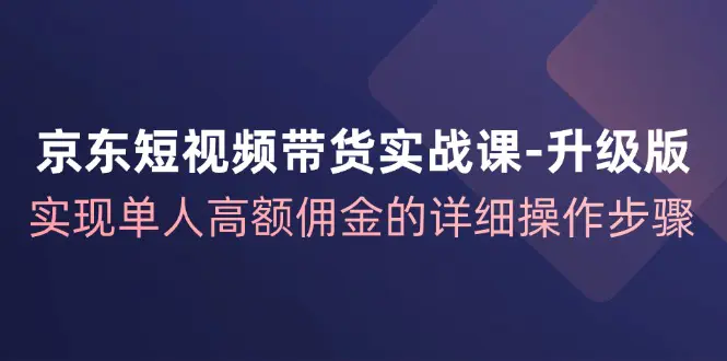 京东-短视频带货实战课-升级版，实现单人高额佣金的详细操作步骤-3A资源站