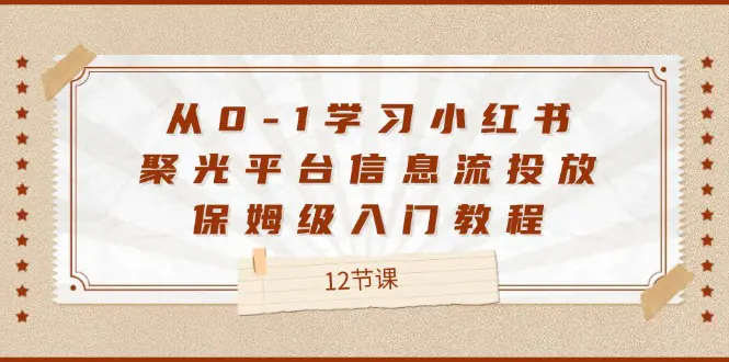 从0-1学习小红书 聚光平台信息流投放，保姆级入门教程（12节课）-3A资源站