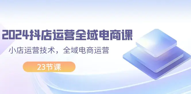 2024抖店运营-全域电商课，小店运营技术，全域电商运营（23节课）-3A资源站