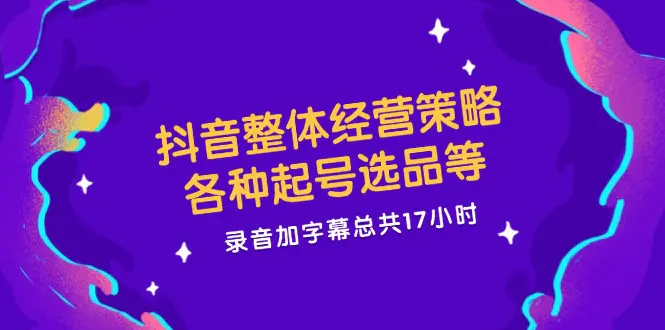 抖音整体经营策略，各种起号选品等 录音加字幕总共17小时-3A资源站